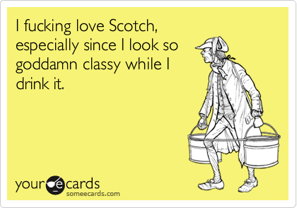 I fucking love Scotch,especially since I look sogoddamn classy while Idrink it.