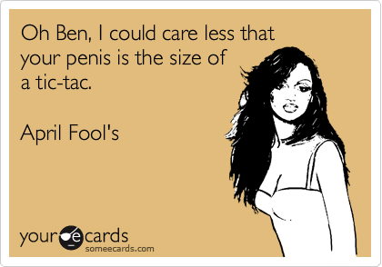 Oh Ben, I could care less thatyour penis is the size ofa tic-tac.April Fool's