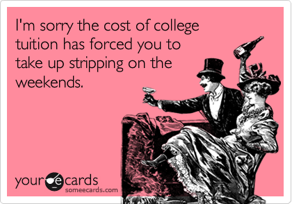 I'm sorry the cost of collegetuition has forced you to take up stripping on theweekends.