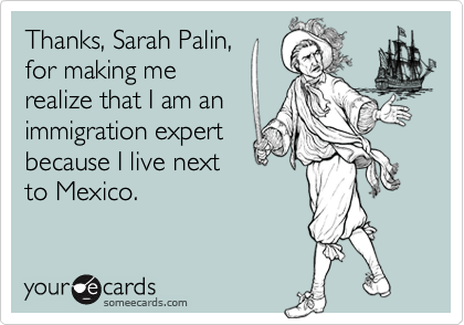 Thanks, Sarah Palin,
for making me
realize that I am an
immigration expert
because I live next
to Mexico.