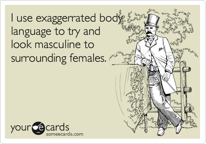 I use exaggerrated body
language to try and
look masculine to
surrounding females.