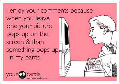 I enjoy your comments because when you leaveone your picturepops up on thescreen & thansomething pops up in my pants.