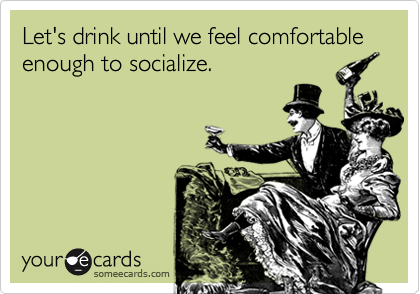 Let's drink until we feel comfortable enough to socialize.
