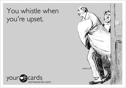 You whistle when
you're upset.