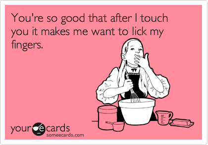 You're so good that after I touch you it makes me want to lick my fingers. 


