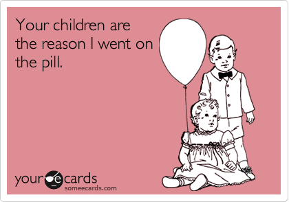 Your children are
the reason I went on
the pill.