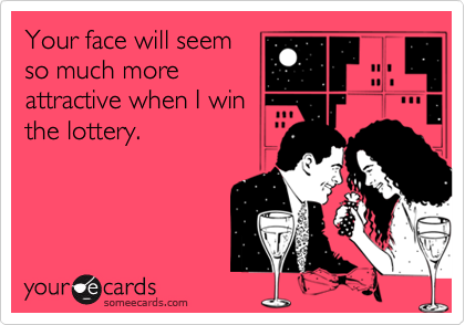 Your face will seem
so much more
attractive when I win
the lottery.