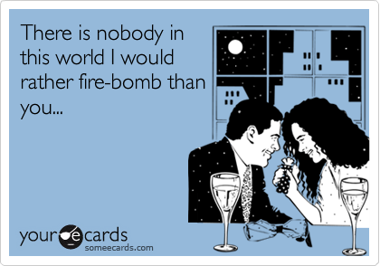 There is nobody in 
this world I would
rather fire-bomb than
you...