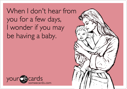When I don't hear fromyou for a few days, I wonder if you maybe having a baby.