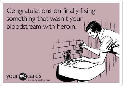 Congratulations on finally fixing 
something that wasn't your 
bloodstream with heroin.