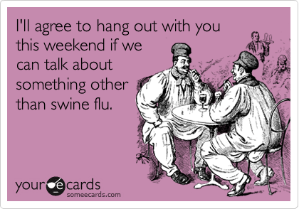 I'll agree to hang out with you
this weekend if we
can talk about
something other
than swine flu.
