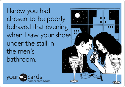 I knew you had
chosen to be poorly
behaved that evening
when I saw your shoes
under the stall in
the men's
bathroom.