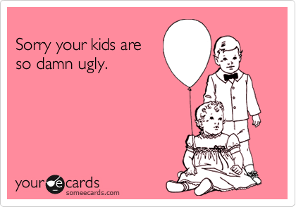 
Sorry your kids are
so damn ugly.