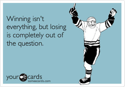 
Winning isn't
everything, but losing
is completely out of
the question.