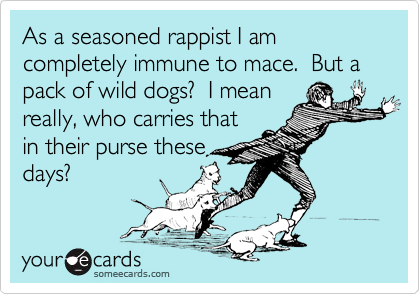 As a seasoned rappist I am completely immune to mace.  But a pack of wild dogs?  I mean
really, who carries that
in their purse these
days?