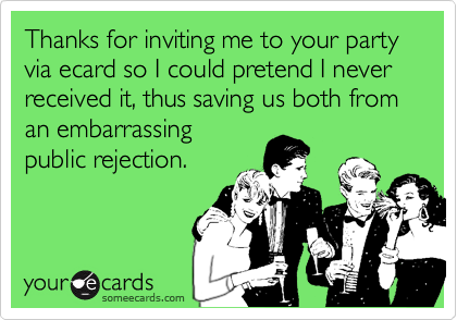 Thanks for inviting me to your party via ecard so I could pretend I never received it, thus saving us both from an embarrassing 
public rejection.