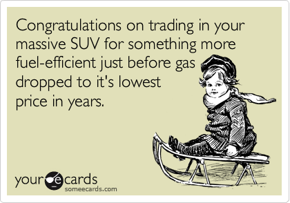 Congratulations on trading in your massive SUV for something more fuel-efficient just before gasdropped to it's lowestprice in years.