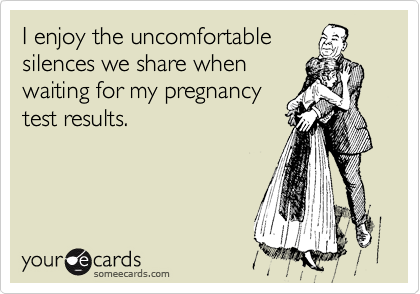 I enjoy the uncomfortable
silences we share when
waiting for my pregnancy
test results.