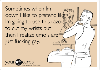 Sometimes when Im
down I like to pretend like
Im going to use this razor
to cut my wrists but
then I realize emo's are
just fucking gay.