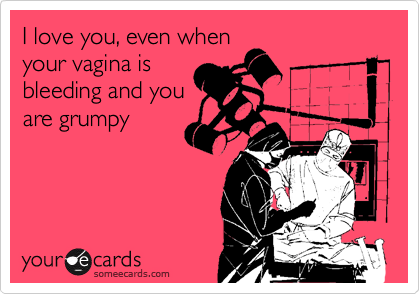 I love you, even when
your vagina is
bleeding and you
are grumpy