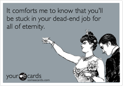 It comforts me to know that you'll be stuck in your dead-end job for all of eternity. 