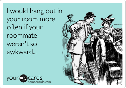 I would hang out inyour room moreoften if yourroommateweren't soawkward...
