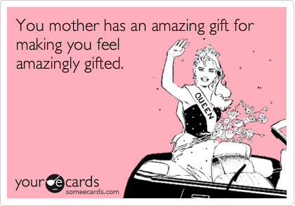 You mother has an amazing gift for making you feel
amazingly gifted.