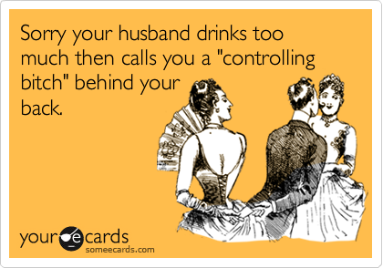 Sorry your husband drinks too much then calls you a "controlling bitch" behind your
back.