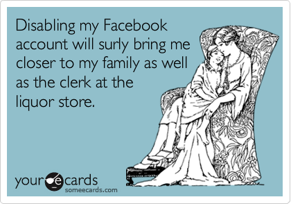 Disabling my Facebook 
account will surly bring me
closer to my family as well
as the clerk at the
liquor store.