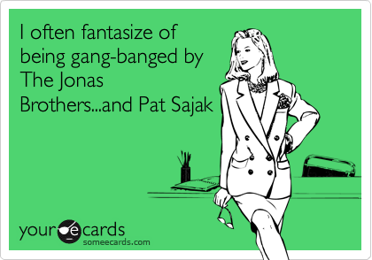 I often fantasize of
being gang-banged by
The Jonas
Brothers...and Pat Sajak