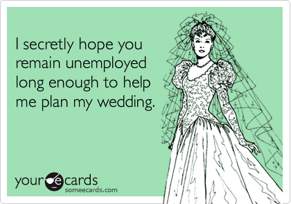 I secretly hope you remain unemployedlong enough to helpme plan my wedding.
