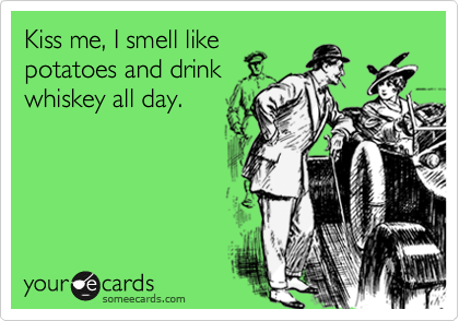 Kiss me, I smell like
potatoes and drink
whiskey all day.