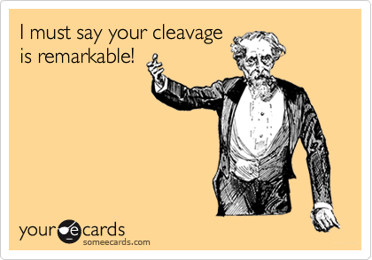 I must say your cleavageis remarkable!