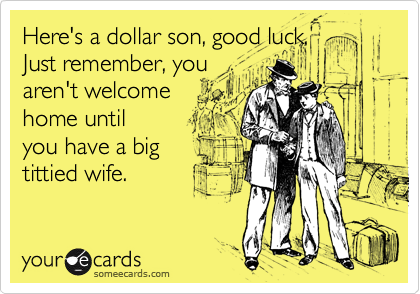 Here's a dollar son, good luck.
Just remember, you
aren't welcome
home until
you have a big
tittied wife.