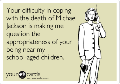 Your difficulty in coping
with the death of Michael
Jackson is making me
question the
appropriateness of your
being near my
school-aged children.