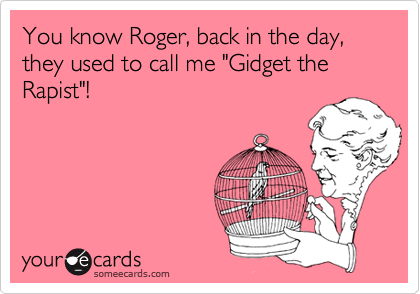 You know Roger, back in the day, they used to call me "Gidget the Rapist"!