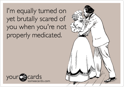 I'm equally turned on
yet brutally scared of
you when you're not
properly medicated.
