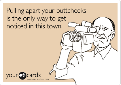 Pulling apart your buttcheeks 
is the only way to get 
noticed in this town.