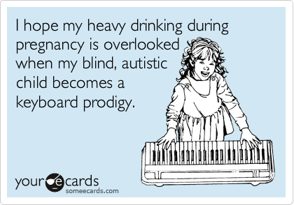 I hope my heavy drinking during pregnancy is overlooked
when my blind, autistic
child becomes a
keyboard prodigy.