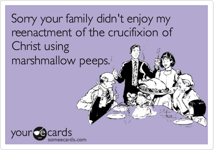 Sorry your family didn't enjoy my reenactment of the crucifixion of Christ usingmarshmallow peeps.