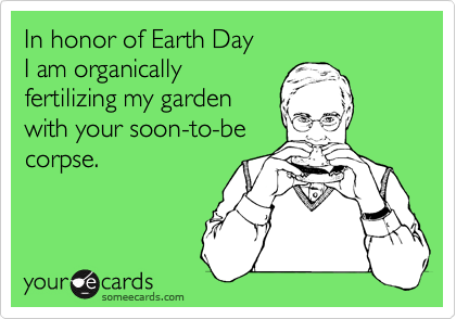 In honor of Earth Day 
I am organically
fertilizing my garden
with your soon-to-be
corpse.