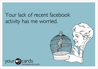 Your lack of recent facebook activity has me worried.