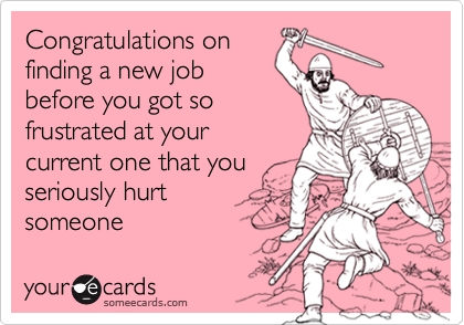 Congratulations on
finding a new job
before you got so
frustrated at your
current one that you
seriously hurt
someone