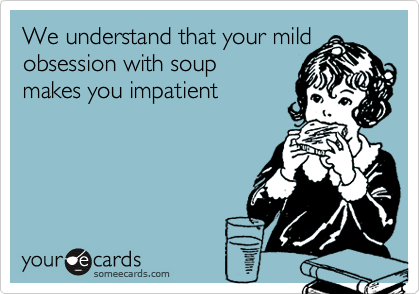 We understand that your mild obsession with soup 
makes you impatient