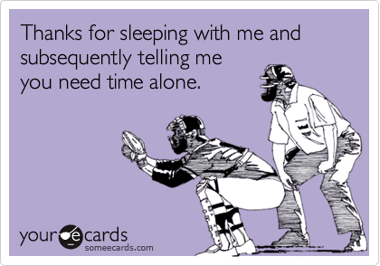 Thanks for sleeping with me and subsequently telling me
you need time alone.