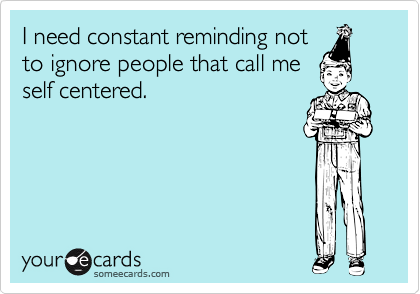 I need constant reminding not
to ignore people that call me
self centered.