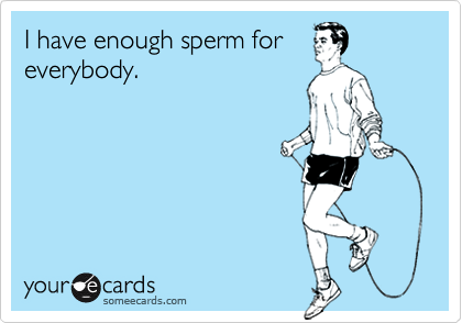 I have enough sperm for
everybody.