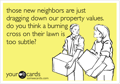 those new neighbors are just dragging down our property values. do you think a burning 
cross on their lawn is
too subtle?