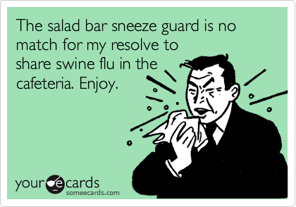 The salad bar sneeze guard is no match for my resolve to
share swine flu in the
cafeteria. Enjoy.