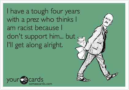 I have a tough four years with a prez who thinks Iam racist because Idon't support him... butI'll get along alright.
